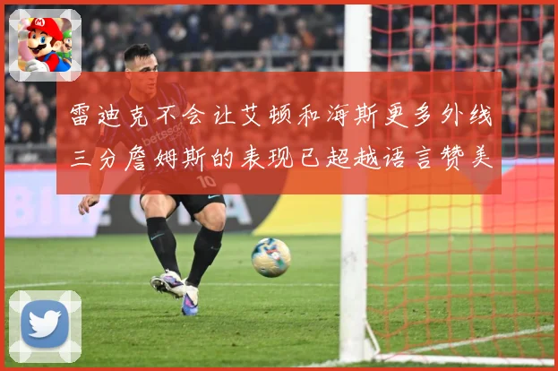 雷迪克不会让艾顿和海斯更多外线三分詹姆斯的表现已超越语言赞美赛场复盘