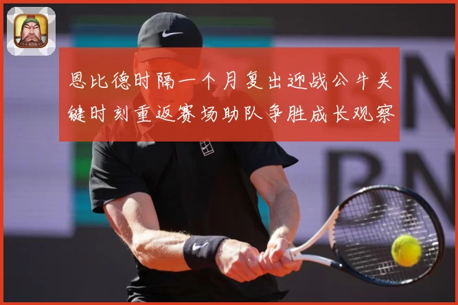 恩比德时隔一个月复出迎战公牛关键时刻重返赛场助队争胜成长观察