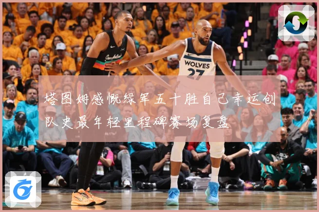 塔图姆感慨绿军五十胜自己幸运创队史最年轻里程碑赛场复盘