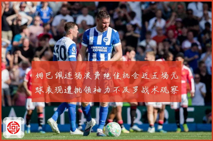 姆巴佩连场浪费绝佳机会近五场无球表现遭批领袖力不及罗战术观察