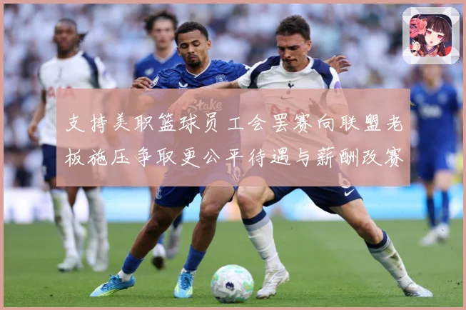 支持美职篮球员工会罢赛向联盟老板施压争取更公平待遇与薪酬改赛场复盘