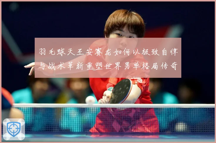 羽毛球天王安赛龙如何以极致自律与战术革新重塑世界男单格局传奇