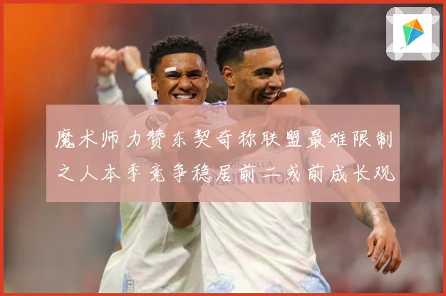 魔术师力赞东契奇称联盟最难限制之人本季竞争稳居前二或前成长观察