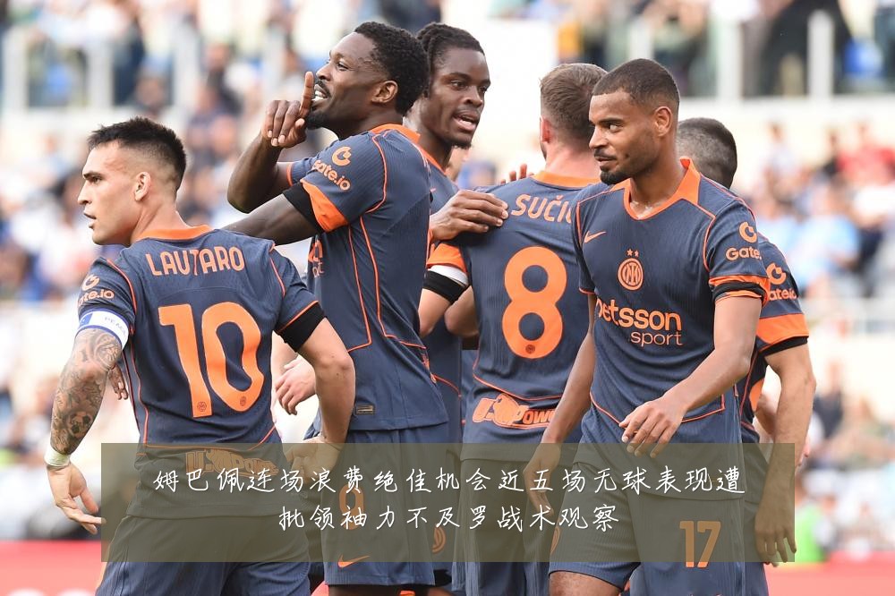 姆巴佩连场浪费绝佳机会近五场无球表现遭批领袖力不及罗战术观察