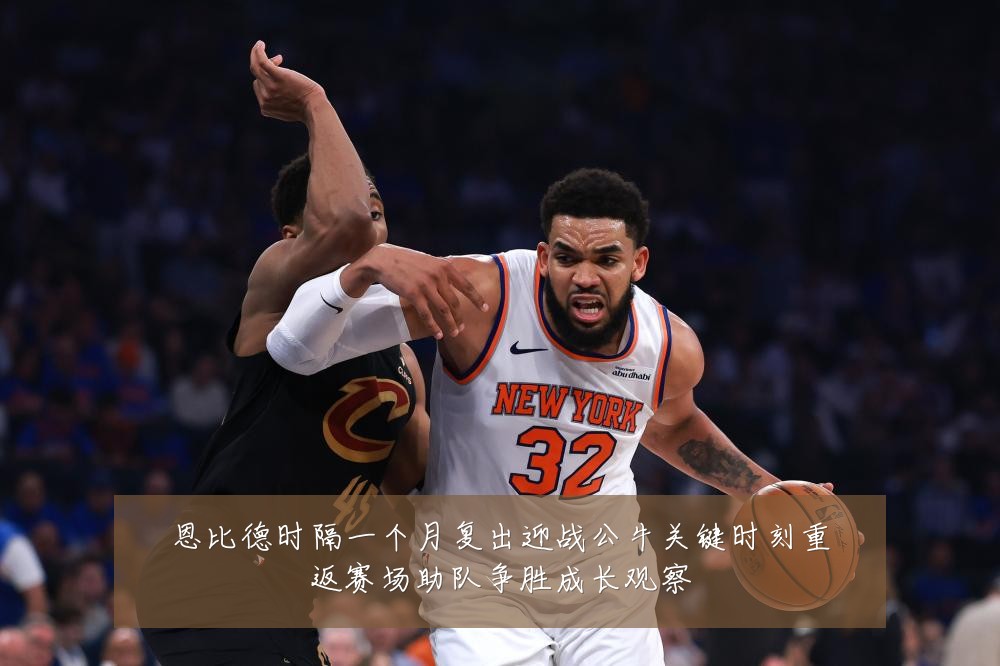 恩比德时隔一个月复出迎战公牛关键时刻重返赛场助队争胜成长观察